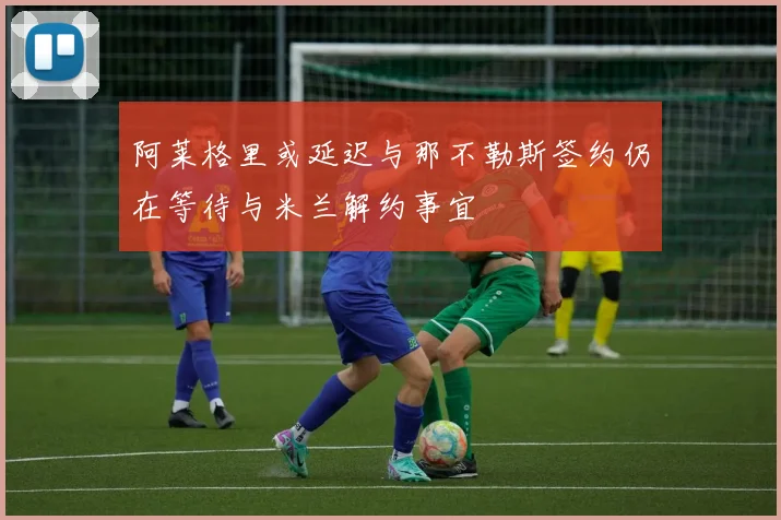 阿莱格里或延迟与那不勒斯签约仍在等待与米兰解约事宜