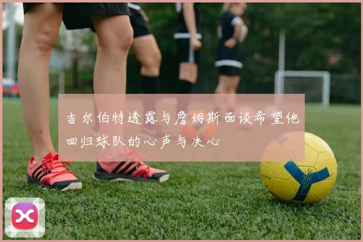 吉尔伯特透露与詹姆斯面谈希望他回归球队的心声与决心