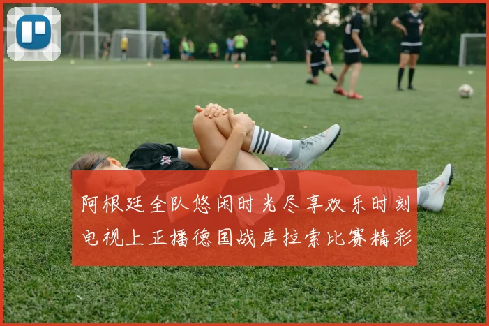 阿根廷全队悠闲时光尽享欢乐时刻电视上正播德国战库拉索比赛精彩瞬间