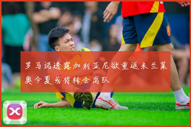 罗马诺透露加利亚尼欲重返米兰莱奥今夏或将转会离队