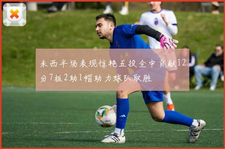 米西半场表现惊艳五投全中贡献12分7板2助1帽助力球队取胜