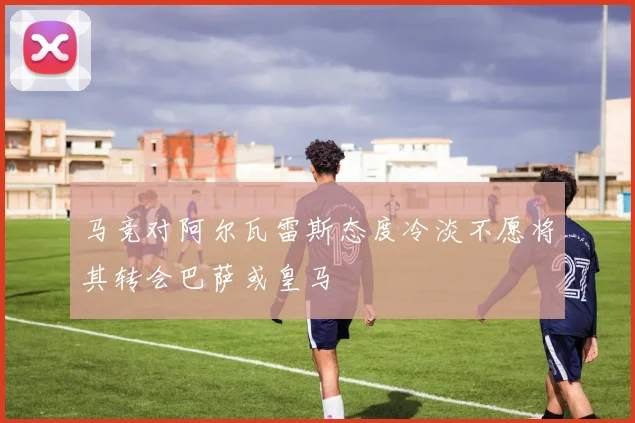 马竞对阿尔瓦雷斯态度冷淡不愿将其转会巴萨或皇马