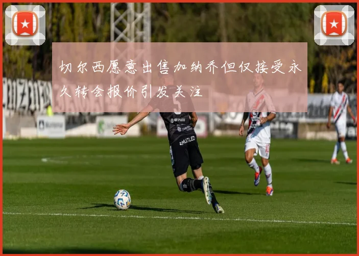 切尔西愿意出售加纳乔但仅接受永久转会报价引发关注