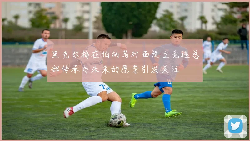 里克尔梅在伯纳乌对面设立竞选总部传承与未来的愿景引发关注