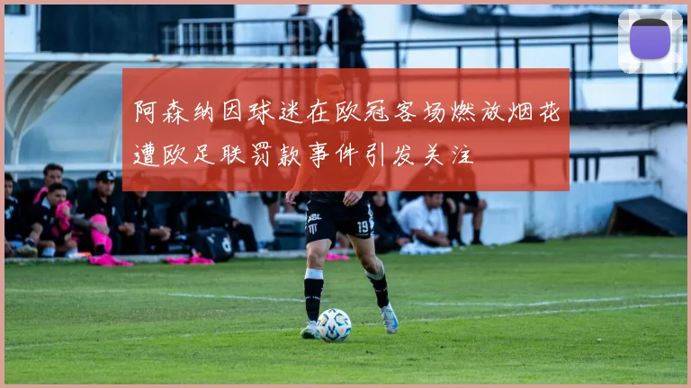 阿森纳因球迷在欧冠客场燃放烟花遭欧足联罚款事件引发关注
