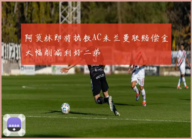 阿莫林即将执教AC米兰曼联赔偿金大幅削减利好二弟