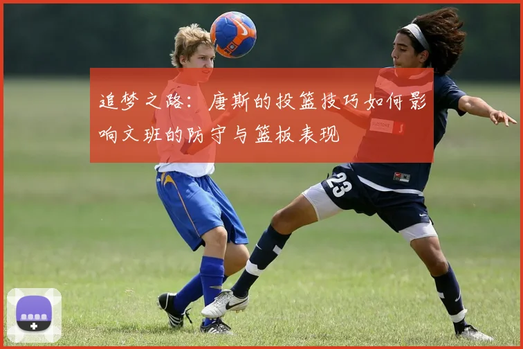追梦之路：唐斯的投篮技巧如何影响文班的防守与篮板表现