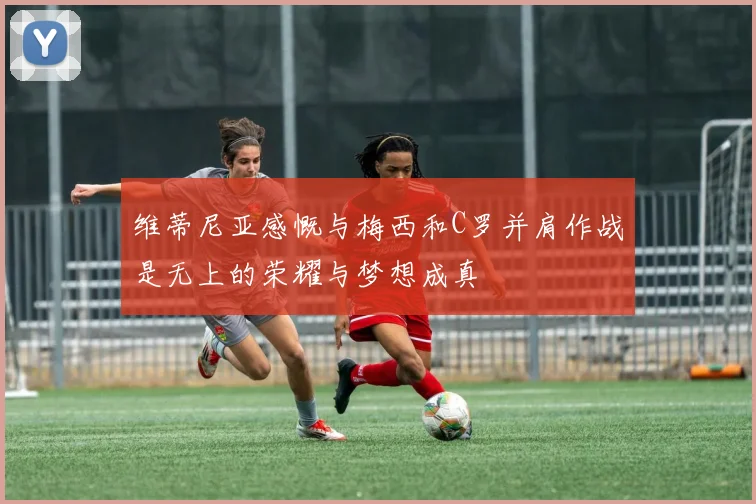 维蒂尼亚感慨与梅西和C罗并肩作战是无上的荣耀与梦想成真