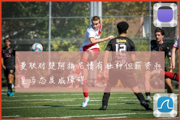 曼联对楚阿梅尼情有独钟但薪资和皇马态度成障碍