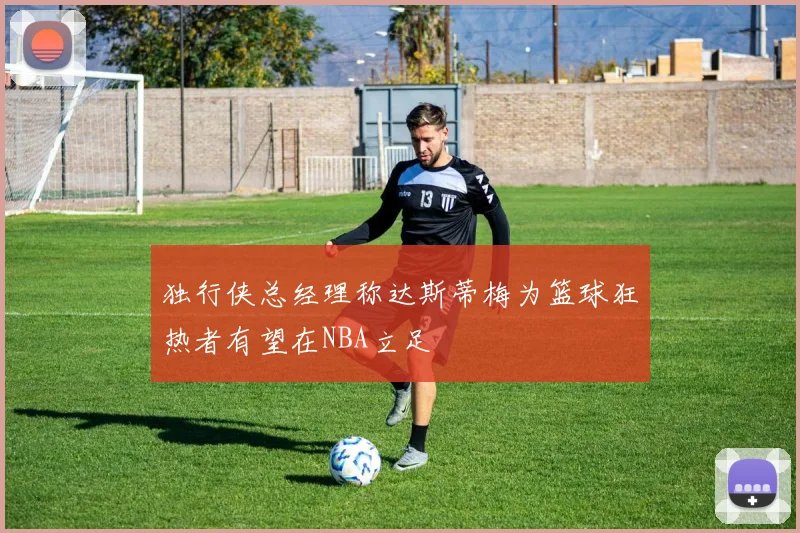 独行侠总经理称达斯蒂梅为篮球狂热者有望在NBA立足