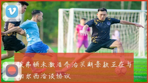 埃弗顿未激活乔治买断条款正在与切尔西洽谈协议