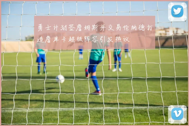勇士计划签詹姆斯并交易伦纳德打造詹库卡超级阵容引发热议